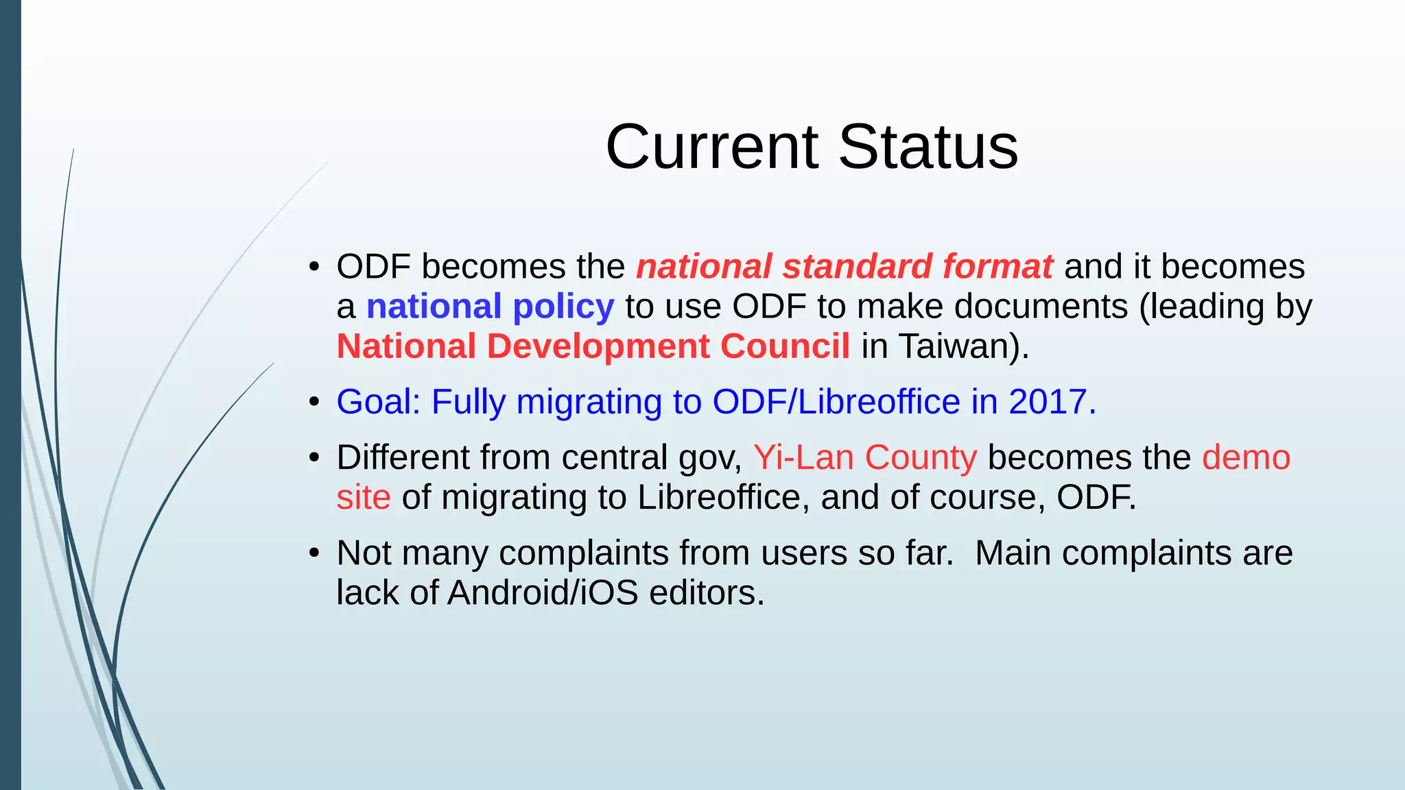 Current Status
● ODF becomes the national standard format and it becomes
a national policy to use ODF to make documents (leading by
National Development Council in Taiwan).
● Goal: Fully migrating to ODF/Libreoffice in 2017.
● Different from central gov, Yi-Lan County becomes the demo
site of migrating to Libreoffice, and of course, ODF.
● Not many complaints from users so far. Main complaints are
lack of Android/iOS editors.
 