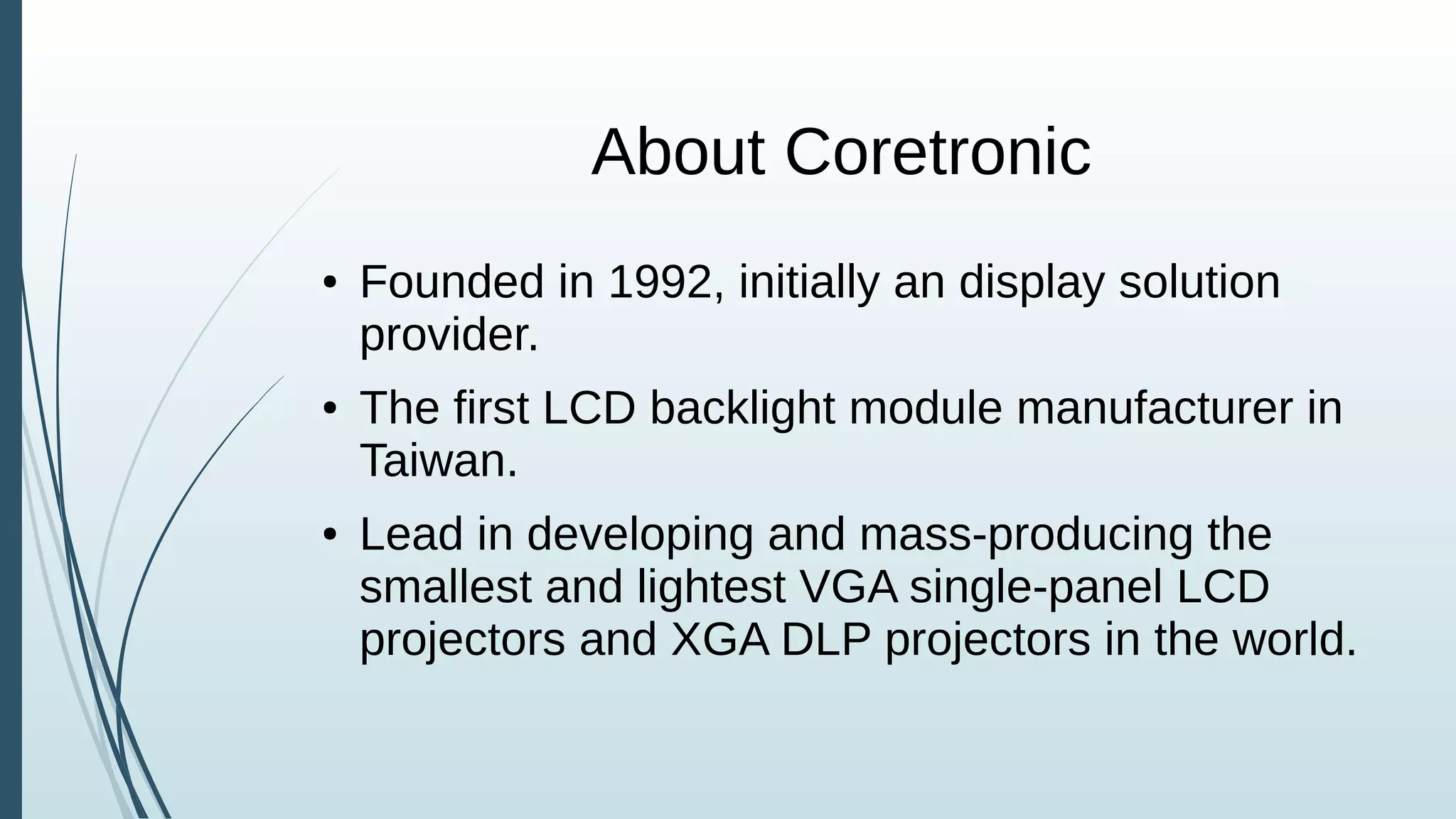 About Coretronic
● Founded in 1992, initially an display solution
provider.
● The first LCD backlight module manufacturer in
Taiwan.
● Lead in developing and mass-producing the
smallest and lightest VGA single-panel LCD
projectors and XGA DLP projectors in the world.
 
