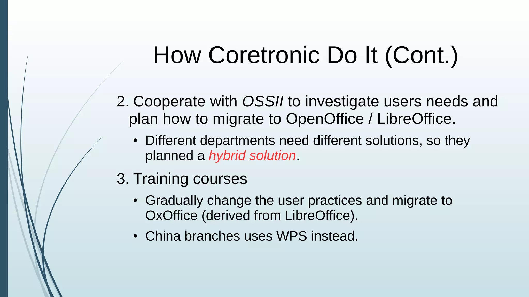 How Coretronic Do It (Cont.)
2. Cooperate with OSSII to investigate users needs and
plan how to migrate to OpenOffice / LibreOffice.
● Different departments need different solutions, so they
planned a hybrid solution.
3. Training courses
● Gradually change the user practices and migrate to
OxOffice (derived from LibreOffice).
● China branches uses WPS instead.
 