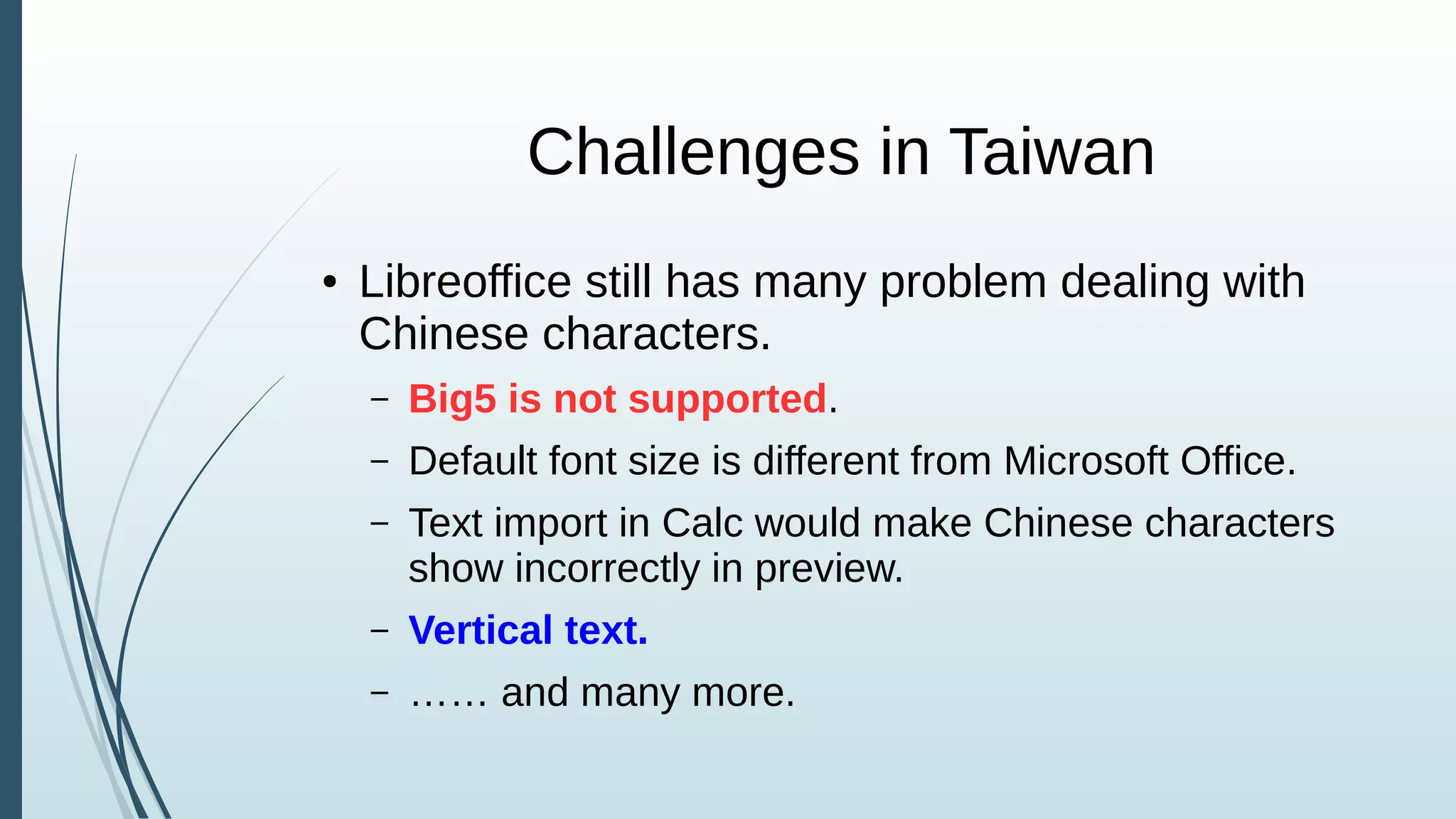 Challenges in Taiwan
● Libreoffice still has many problem dealing with
Chinese characters.
– Big5 is not supported.
– Default font size is different from Microsoft Office.
– Text import in Calc would make Chinese characters
show incorrectly in preview.
– Vertical text.
– …… and many more.
 