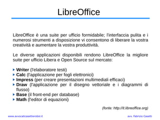 www.avvocaticasettierobol.it avv. Fabrizio Casetti
LibreOffice
LibreOffice è una suite per ufficio formidabile; l'interfaccia pulita e i
numerosi strumenti a disposizione vi consentono di liberare la vostra
creatività e aumentare la vostra produttività.
Le diverse applicazioni disponibili rendono LibreOffice la migliore
suite per ufficio Libera e Open Source sul mercato:
Writer (l'elaboratore testi)
Calc (l'applicazione per fogli elettronici)
Impress (per creare presentazioni multimediali efficaci)
Draw (l'applicazione per il disegno vettoriale e i diagrammi di
flusso)
Base (il front-end per database)
Math (l'editor di equazioni)
(fonte: http://it.libreoffice.org)
 