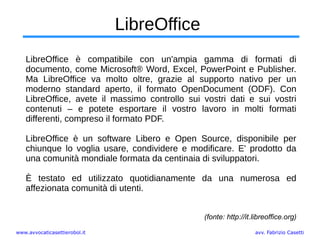 www.avvocaticasettierobol.it avv. Fabrizio Casetti
LibreOffice
LibreOffice è compatibile con un'ampia gamma di formati di
documento, come Microsoft® Word, Excel, PowerPoint e Publisher.
Ma LibreOffice va molto oltre, grazie al supporto nativo per un
moderno standard aperto, il formato OpenDocument (ODF). Con
LibreOffice, avete il massimo controllo sui vostri dati e sui vostri
contenuti – e potete esportare il vostro lavoro in molti formati
differenti, compreso il formato PDF.
LibreOffice è un software Libero e Open Source, disponibile per
chiunque lo voglia usare, condividere e modificare. E' prodotto da
una comunità mondiale formata da centinaia di sviluppatori.
È testato ed utilizzato quotidianamente da una numerosa ed
affezionata comunità di utenti.
(fonte: http://it.libreoffice.org)
 