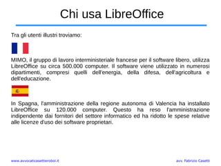 www.avvocaticasettierobol.it avv. Fabrizio Casetti
Chi usa LibreOffice
Tra gli utenti illustri troviamo:
MIMO, il gruppo di lavoro interministeriale francese per il software libero, utilizza
LibreOffice su circa 500.000 computer. Il software viene utilizzato in numerosi
dipartimenti, compresi quelli dell'energia, della difesa, dell'agricoltura e
dell'educazione.
In Spagna, l'amministrazione della regione autonoma di Valencia ha installato
LibreOffice su 120.000 computer. Questo ha reso l'amministrazione
indipendente dai fornitori del settore informatico ed ha ridotto le spese relative
alle licenze d'uso dei software proprietari.
 