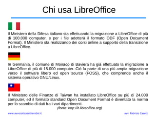 www.avvocaticasettierobol.it avv. Fabrizio Casetti
Chi usa LibreOffice
Il Ministero della Difesa italiano sta effettuando la migrazione a LibreOffice di più
di 100.000 computer, e per i file adotterà il formato ODF (Open Document
Format). Il Ministero sta realizzando dei corsi online a supporto della transizione
a LibreOffice.
In Germania, il comune di Monaco di Baviera ha già effettuato la migrazione a
LibreOffice di più di 15.000 computer. Ciò fa parte di una più ampia migrazione
verso il software libero ed open source (FOSS), che comprende anche il
sistema operativo GNU/Linux.
Il Ministero delle Finanze di Taiwan ha installato LibreOffice su più di 24.000
computer, ed il formato standard Open Document Format è diventato la norma
per lo scambio di dati fra i vari dipartimenti.
(fonte: http://it.libreoffice.org)
 