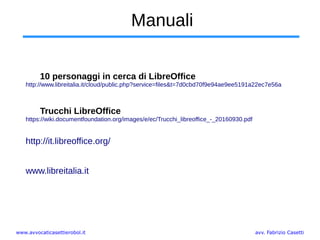 www.avvocaticasettierobol.it avv. Fabrizio Casetti
Manuali
10 personaggi in cerca di LibreOffice
http://www.libreitalia.it/cloud/public.php?service=files&t=7d0cbd70f9e94ae9ee5191a22ec7e56a
Trucchi LibreOffice
https://wiki.documentfoundation.org/images/e/ec/Trucchi_libreoffice_-_20160930.pdf
http://it.libreoffice.org/
www.libreitalia.it
 