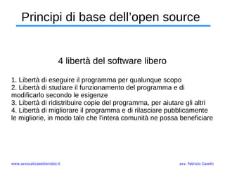 www.avvocaticasettierobol.it avv. Fabrizio Casetti
Principi di base dell’open source
4 libertà del software libero
1. Libertà di eseguire il programma per qualunque scopo
2. Libertà di studiare il funzionamento del programma e di
modificarlo secondo le esigenze
3. Libertà di ridistribuire copie del programma, per aiutare gli altri
4. Libertà di migliorare il programma e di rilasciare pubblicamente
le migliorie, in modo tale che l'intera comunità ne possa beneficiare
 