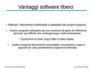 www.avvocaticasettierobol.it avv. Fabrizio Casetti
Vantaggi software libero
 Software liberamente modificabile e adattabile alle proprie esigenze.
 Codice sorgente sottoposto ad una revisione da parte di moltissime
persone: più difficile che contenga bug e malfunzionamenti.
 Correzione di errori, bug e falle è molto rapida.
 Codice sorgente liberamente consultabile: no backdoor, trojan o
spyware (in caso prontamente scoperti ed eliminati)
 