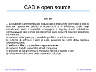 www.avvocaticasettierobol.it avv. Fabrizio Casetti
CAD e open source
Art. 68
1. Le pubbliche amministrazioni acquisiscono programmi informatici o parti di
essi nel rispetto dei principi di economicità e di efficienza, tutela degli
investimenti, riuso e neutralità tecnologica, a seguito di una valutazione
comparativa di tipo tecnico ed economico tra le seguenti soluzioni disponibili
sul mercato:
a) software sviluppato per conto della pubblica amministrazione;
b) riutilizzo di software o parti di esso sviluppati per conto della pubblica
amministrazione;
c) software libero o a codice sorgente aperto;
d) software fruibile in modalità cloud computing;
e) software di tipo proprietario mediante ricorso a licenza d'uso;
f) software combinazione delle precedenti soluzioni.
 