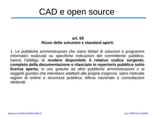 www.avvocaticasettierobol.it avv. Fabrizio Casetti
CAD e open source
art. 69
Riuso delle soluzioni e standard aperti
1. Le pubbliche amministrazioni che siano titolari di soluzioni e programmi
informatici realizzati su specifiche indicazioni del committente pubblico,
hanno l'obbligo di rendere disponibile il relativo codice sorgente,
completo della documentazione e rilasciato in repertorio pubblico sotto
licenza aperta, in uso gratuito ad altre pubbliche amministrazioni o ai
soggetti giuridici che intendano adattarli alle proprie esigenze, salvo motivate
ragioni di ordine e sicurezza pubblica, difesa nazionale e consultazioni
elettorali.
 