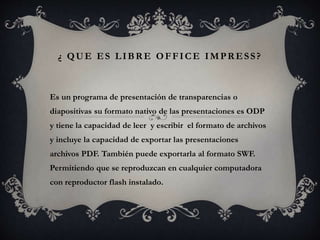 ¿ QUE ES LIBRE OFFICE IMPRESS?
Es un programa de presentación de transparencias o
diapositivas su formato nativo de las presentaciones es ODP
y tiene la capacidad de leer y escribir el formato de archivos
y incluye la capacidad de exportar las presentaciones
archivos PDF. También puede exportarla al formato SWF.
Permitiendo que se reproduzcan en cualquier computadora
con reproductor flash instalado.
 