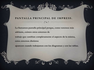 PANTALLA PRINCIPAL DE IMPRESS .
La llamamos pantalla principal porque, como veremos más
adelante, existen otros entornos de
trabajo que cambian completamente el aspecto de la misma,
estos entornos distintos
aparecen cuando trabajamos con los diagramas y con las tablas.
 