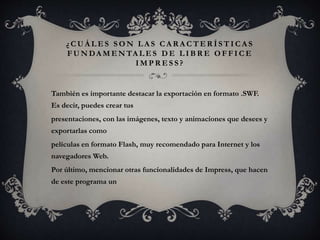 ¿ C U Á L E S S O N L A S C A R A C T E R Í S T I C A S
F U N DA M E N TA L E S D E L I B R E O F F I C E
I M P R E S S ?
También es importante destacar la exportación en formato .SWF.
Es decir, puedes crear tus
presentaciones, con las imágenes, texto y animaciones que desees y
exportarlas como
películas en formato Flash, muy recomendado para Internet y los
navegadores Web.
Por último, mencionar otras funcionalidades de Impress, que hacen
de este programa un
 