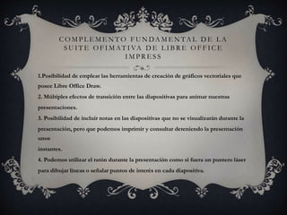 C O M P L E M E N T O F U N DA M E N TA L D E L A
S U I T E O F I M AT I VA D E L I B R E O F F I C E
I M P R E S S
1.Posibilidad de emplear las herramientas de creación de gráficos vectoriales que
posee Libre Office Draw.
2. Múltiples efectos de transición entre las diapositivas para animar nuestras
presentaciones.
3. Posibilidad de incluir notas en las diapositivas que no se visualizarán durante la
presentación, pero que podemos imprimir y consultar deteniendo la presentación
unos
instantes.
4. Podemos utilizar el ratón durante la presentación como si fuera un puntero láser
para dibujar líneas o señalar puntos de interés en cada diapositiva.
 