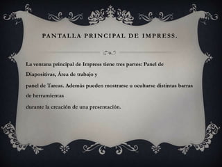 PA NTALLA PR INCIPAL DE IMP R ESS .
La ventana principal de Impress tiene tres partes: Panel de
Diapositivas, Área de trabajo y
panel de Tareas. Además pueden mostrarse u ocultarse distintas barras
de herramientas
durante la creación de una presentación.
 
