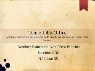 Tema: LibreOffice
objetivo: conocer en que consiste cada una de las opciones de LibreOffice
Impress
Nombre: Esmeralda Ivon Pérez Palacios
Sección: 2-3C
N.º Lista: 35
 