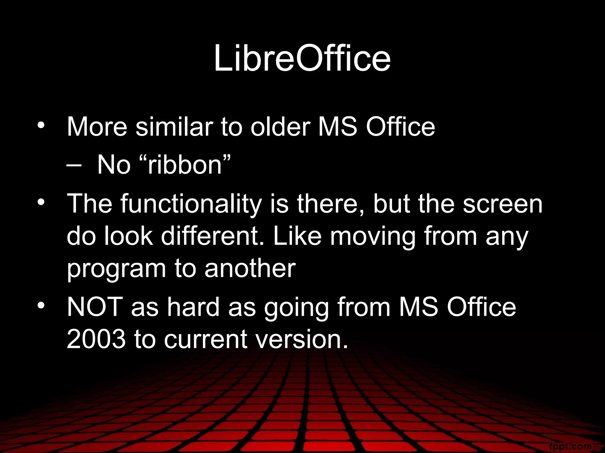 LibreOffice
• More similar to older MS Office
  – No “ribbon”
• The functionality is there, but the screen
  do look different. Like moving from any
  program to another
• NOT as hard as going from MS Office
  2003 to current version.
 