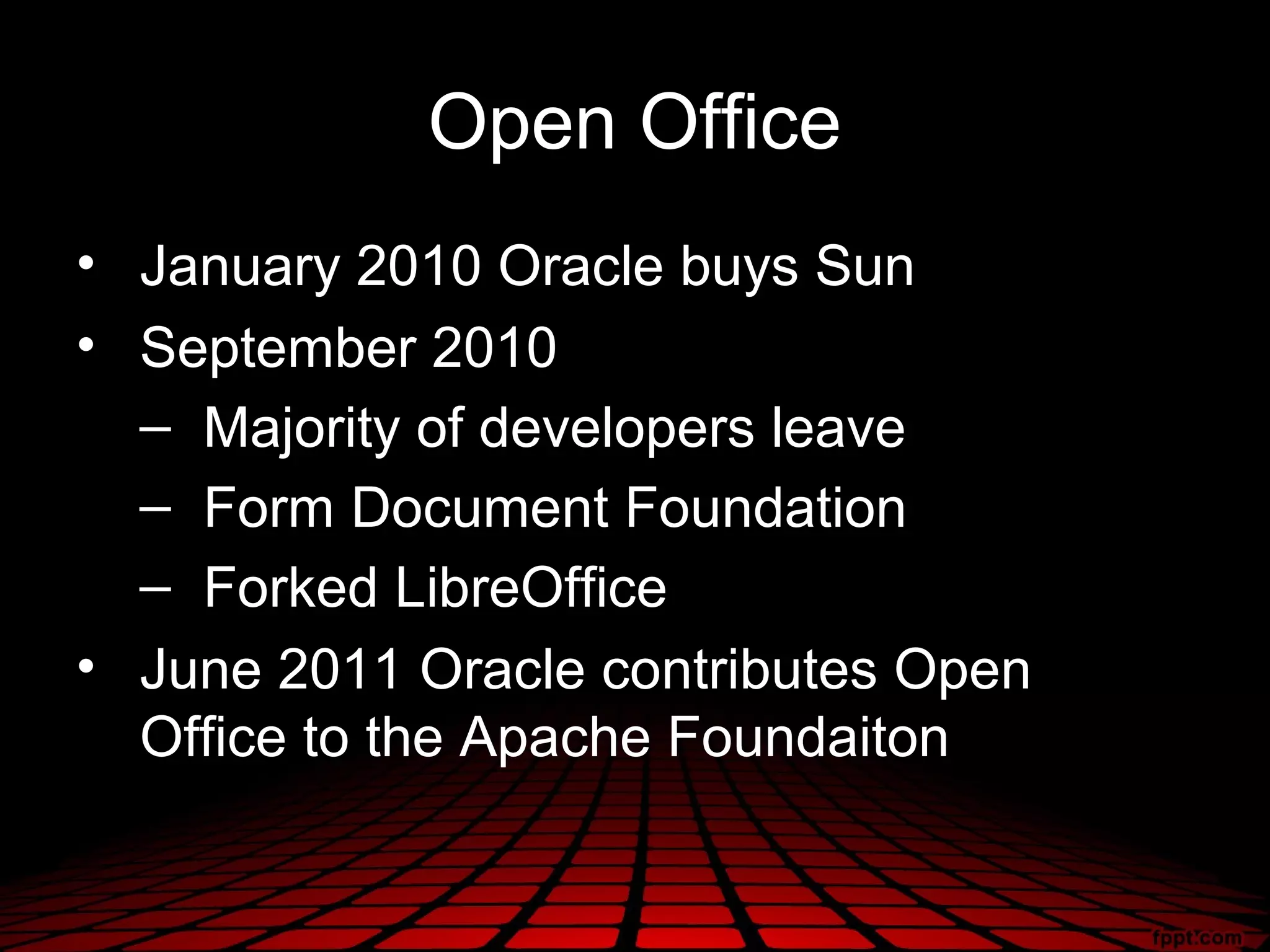 Open Office
• January 2010 Oracle buys Sun
• September 2010
  – Majority of developers leave
  – Form Document Foundation
  – Forked LibreOffice
• June 2011 Oracle contributes Open
  Office to the Apache Foundaiton
 