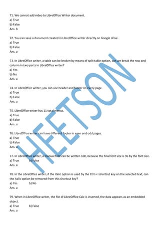 71. We cannot add video to LibreOffice Writer document.
a) True
b) False
Ans. b
72. You can save a document created in LibreOffice writer directly on Google drive.
a) True
b) False
Ans. a
73. In LibreOffice writer, a table can be broken by means of split table option, can we break the row and
column in two parts in LibreOffice writer?
a) Yes
b) No
Ans. a
74. In LibreOffice writer, you can use header and footer on every page.
a) True
b) False
Ans. a
75. LibreOffice writer has 11 total menus.
a) True
b) False
Ans. a
76. LibreOffice writer can have different footer in even and odd pages.
a) True
b) False
Ans. a
77. In LibreOffice writer, a manual font can be written 100, because the final font size is 96 by the font size.
a) True b) False
Ans. a
78. In the LibreOffice writer, if the italic option is used by the Ctrl + I shortcut key on the selected text, can
the italic option be removed from this shortcut key?
a) Yes b) No
Ans. a
79. When in LibreOffice writer, the file of LibreOffice Calc is inserted, the data appears as an embedded
object.
a) True b) False
Ans. a
 