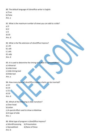 80. The default language of Libreoffice writer is English.
a) True
b) False
Ans. a
81. What is the maximum number of views you can add to a slide?
a) 3
b) 2
c) 5
d) 10
Ans. d
82. What is the file extension of LibreOffice Impress?
a) .ott
b) .odt
c) .ods
d) .odp
Ans. d
83. It is used to determine the timing on a slide in a presentation?
a) rehearsal
b) slide timer
c) slide timing tool
d) Slide tool
Ans. a
84. How many types of LibreOffice Impress charts can be inserted?
a) 12
b) 14
c) 11
d) 10
Ans. d
85. Which of the following is slide transition?
a) Over head
b) Letter
c) A special effect used to show a slideshow
d) A type of slide
Ans. c
86. What type of program is LibreOffice Impress?
a) WordProcessing b) Presentation
c) Spreadsheet d) None of these
Ans. b
 