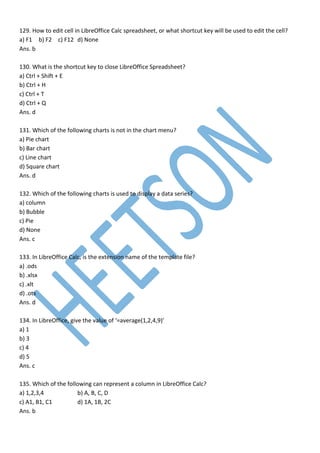 129. How to edit cell in LibreOffice Calc spreadsheet, or what shortcut key will be used to edit the cell?
a) F1 b) F2 c) F12 d) None
Ans. b
130. What is the shortcut key to close LibreOffice Spreadsheet?
a) Ctrl + Shift + E
b) Ctrl + H
c) Ctrl + T
d) Ctrl + Q
Ans. d
131. Which of the following charts is not in the chart menu?
a) Pie chart
b) Bar chart
c) Line chart
d) Square chart
Ans. d
132. Which of the following charts is used to display a data series?
a) column
b) Bubble
c) Pie
d) None
Ans. c
133. In LibreOffice Calc, is the extension name of the template file?
a) .ods
b) .xlsx
c) .xlt
d) .ots
Ans. d
134. In LibreOffice, give the value of ‘=average(1,2,4,9)’
a) 1
b) 3
c) 4
d) 5
Ans. c
135. Which of the following can represent a column in LibreOffice Calc?
a) 1,2,3,4 b) A, B, C, D
c) A1, B1, C1 d) 1A, 1B, 2C
Ans. b
 
