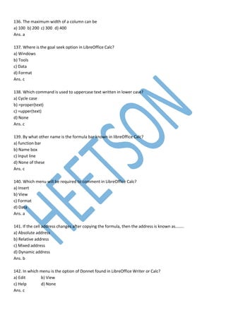 136. The maximum width of a column can be
a) 100 b) 200 c) 300 d) 400
Ans. a
137. Where is the goal seek option in LibreOffice Calc?
a) Windows
b) Tools
c) Data
d) Format
Ans. c
138. Which command is used to uppercase text written in lower case?
a) Cycle case
b) =proper(text)
c) =upper(text)
d) None
Ans. c
139. By what other name is the formula bar known in libreOffice Calc?
a) function bar
b) Name box
c) Input line
d) None of these
Ans. c
140. Which menu will be required to comment in LibreOffice Calc?
a) Insert
b) View
c) Format
d) Data
Ans. a
141. If the cell address changes after copying the formula, then the address is known as……..
a) Absolute address
b) Relative address
c) Mixed address
d) Dynamic address
Ans. b
142. In which menu is the option of Donnet found in LibreOffice Writer or Calc?
a) Edit b) View
c) Help d) None
Ans. c
 