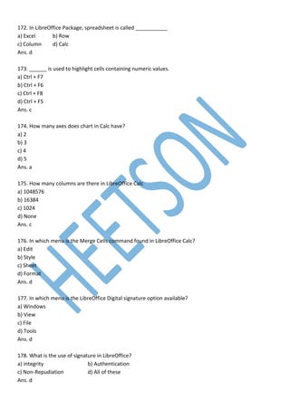 172. In LibreOffice Package, spreadsheet is called ___________
a) Excel b) Row
c) Column d) Calc
Ans. d
173. ______ is used to highlight cells containing numeric values.
a) Ctrl + F7
b) Ctrl + F6
c) Ctrl + F8
d) Ctrl + F5
Ans. c
174. How many axes does chart in Calc have?
a) 2
b) 3
c) 4
d) 5
Ans. a
175. How many columns are there in LibreOffice Calc
a) 1048576
b) 16384
c) 1024
d) None
Ans. c
176. In which menu is the Merge Cells command found in LibreOffice Calc?
a) Edit
b) Style
c) Sheet
d) Format
Ans. d
177. In which menu is the LibreOffice Digital signature option available?
a) Windows
b) View
c) File
d) Tools
Ans. d
178. What is the use of signature in LibreOffice?
a) integrity b) Authentication
c) Non-Repudiation d) All of these
Ans. d
 