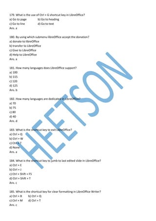 179. What is the use of Ctrl + G shortcut key in LibreOffice?
a) Go to page b) Go to heading
c) Go to line d) Go to text
Ans. a
180. By using which submenu libreOffice accept the donation?
a) donate to libreOffice
b) transfer to LibreOffice
c) Give to LibreOffice
d) Help to LibreOffice
Ans. a
181. How many languages does LibreOffice support?
a) 100
b) 115
c) 120
d) 125
Ans. b
182. How many languages are dedicated in LibreOffice?
a) 70
b) 75
c) 80
d) 40
Ans. d
183. What is the shortcut key to exit LibreOffice?
a) Ctrl + Q
b) Ctrl + W
c) Ctrl + T
d) None
Ans. a
184. What is the shortcut key to jumb to last edited slide in LibreOffice?
a) Ctrl + E
b) Ctrl + J
c) Ctrl + Shift + F5
d) Ctrl + Shift + T
Ans. c
185. What is the shortcut key for clear formatting in LibreOffice Writer?
a) Ctrl + B b) Ctrl + Q
c) Ctrl + M d) Ctrl + T
Ans. c
 