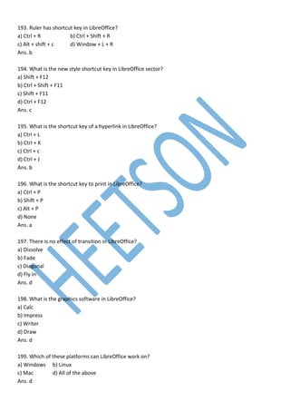 193. Ruler has shortcut key in LibreOffice?
a) Ctrl + R b) Ctrl + Shift + R
c) Alt + shift + c d) Window + L + R
Ans. b
194. What is the new style shortcut key in LibreOffice sector?
a) Shift + F12
b) Ctrl + Shift + F11
c) Shift + F11
d) Ctrl + F12
Ans. c
195. What is the shortcut key of a hyperlink in LibreOffice?
a) Ctrl + L
b) Ctrl + K
c) Ctrl + c
d) Ctrl + J
Ans. b
196. What is the shortcut key to print in LibreOffice?
a) Ctrl + P
b) Shift + P
c) Alt + P
d) None
Ans. a
197. There is no effect of transition in LibreOffice?
a) Dissolve
b) Fade
c) Diagonal
d) Fly in
Ans. d
198. What is the graphics software in LibreOffice?
a) Calc
b) Impress
c) Writer
d) Draw
Ans. d
199. Which of these platforms can LibreOffice work on?
a) Windows b) Linux
c) Mac d) All of the above
Ans. d
 