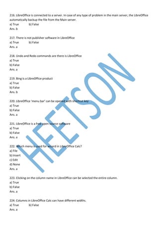 216. LibreOffice is connected to a server. In case of any type of problem in the main server, the LibreOffice
automatically backup the file from the Main server.
a) True b) False
Ans. b
217. There is not publisher software in LibreOffice
a) True b) False
Ans. a
218. Undo and Redo commands are there is LibreOffice
a) True
b) False
Ans. a
219. Bing is a LibreOffice product
a) True
b) False
Ans. b
220. LibreOffice ‘menu bar’ can be opened with shortcut key
a) True
b) False
Ans. a
221. LibreOffice is a free open source software
a) True
b) False
Ans. a
222. Which menu is used for wizard in LibreOffice Calc?
a) File
b) Insert
c) Edit
d) None
Ans. a
223. Clicking on the column name in LibreOffice can be selected the entire column.
a) True
b) False
Ans. a
224. Columns in LibreOffice Calc can have different widths.
a) True b) False
Ans. a
 