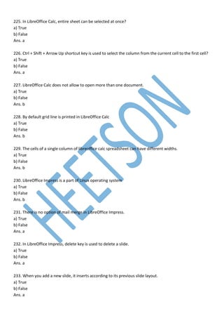 225. In LibreOffice Calc, entire sheet can be selected at once?
a) True
b) False
Ans. a
226. Ctrl + Shift + Arrow Up shortcut key is used to select the column from the current cell to the first cell?
a) True
b) False
Ans. a
227. LibreOffice Calc does not allow to open more than one document.
a) True
b) False
Ans. b
228. By default grid line is printed in LibreOffice Calc
a) True
b) False
Ans. b
229. The cells of a single column of libreoffice calc spreadsheet can have different widths.
a) True
b) False
Ans. b
230. LibreOffice Impress is a part of Linux operating system
a) True
b) False
Ans. b
231. There is no option of mail merge in LibreOffice Impress.
a) True
b) False
Ans. a
232. In LibreOffice Impress, delete key is used to delete a slide.
a) True
b) False
Ans. a
233. When you add a new slide, it inserts according to its previous slide layout.
a) True
b) False
Ans. a
 