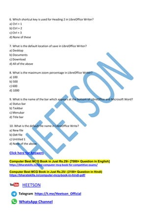 6. Which shortcut key is used for Heading 2 in LibreOffice Writer?
a) Ctrl + 1
b) Ctrl + 2
c) Ctrl + 3
d) None of these
7. What is the default location of save in LibreOffice Writer?
a) Desktop
b) Documents
c) Download
d) All of the above
8. What is the maximum zoom percentage in LibreOffice Writer?
a) 100
b) 500
c) 600
d) 1000
9. What is the name of the bar which appears at the bottom of LibreOffice and Microsoft Word?
a) Status bar
b) Taskbar
c) Menubar
d) Title bar
10. What is the default file name in LibreOffice Write?
a) New file
b) Odt file
c) Untitled 1
d) None of the above
Click here for Answers
Computer Best MCQ Book in Just Rs.29/- [7000+ Question in English]
https://bharatskills.in/best-computer-mcq-book-for-competitive-exams/
Computer Best MCQ Book in Just Rs.25/- (2100+ Question in Hindi)
https://bharatskills.in/computer-mcq-book-in-hindi-pdf/
HEETSON
Telegram https://t.me/Heetson_Official
WhatsApp Channel
 