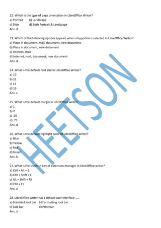 22. Which is the type of page orientation in LibreOffice Writer?
a) Portrait b) Landscape
c) Slide d) Both Portrait & Landscape
Ans. d
23. Which of the following options appears when a hyperlink is selected in LibreOffice Writer?
a) Place in document, mail, document, new document
b) Place in document, new document
c) Internet, mail
d) Internet, mail, document, new document
Ans. d
24. What is the default font size in LibreOffice Writer?
a) 10
b) 11
c) 12
d) 13
Ans. c
25. What is the default margin in LibreOffice writer?
a) 1
b) 2
c) .50
d) .75
Ans. d
26. What is the default highlight color of LibreOffice writer?
a) Blue
b) Yellow
c) Red
d) Green
Ans. b
27. What is the shortcut key of extension manager in LibreOffice writer?
a) Ctrl + Alt + E
b) Ctrl + Shift + E
c) Alt + Shift + F5
d) Ctrl + F5
Ans. a
28. LibreOffice writer has a default user interface ……
a) Standard tool bar b) Formatting tool bar
c) Side bar d) Print bar
Ans. a
 