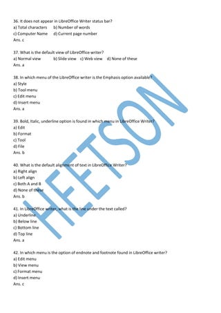 36. It does not appear in LibreOffice Writer status bar?
a) Total characters b) Number of words
c) Computer Name d) Current page number
Ans. c
37. What is the default view of LibreOffice writer?
a) Normal view b) Slide view c) Web view d) None of these
Ans. a
38. In which menu of the LibreOffice writer is the Emphasis option available?
a) Style
b) Tool menu
c) Edit menu
d) Insert menu
Ans. a
39. Bold, Italic, underline option is found in which menu in LibreOffice Writer?
a) Edit
b) Format
c) Tool
d) File
Ans. b
40. What is the default alignment of text in LibreOffice Writer?
a) Right align
b) Left align
c) Both A and B
d) None of these
Ans. b
41. In LibreOffice writer, what is the line under the text called?
a) Underline
b) Below line
c) Bottom line
d) Top line
Ans. a
42. In which menu is the option of endnote and footnote found in LibreOffice writer?
a) Edit menu
b) View menu
c) Format menu
d) Insert menu
Ans. c
 