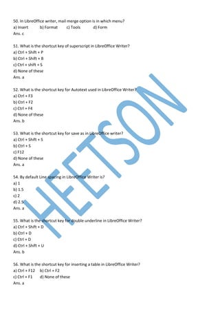 50. In LibreOffice writer, mail merge option is in which menu?
a) Insert b) Format c) Tools d) Form
Ans. c
51. What is the shortcut key of superscript in LibreOffice Writer?
a) Ctrl + Shift + P
b) Ctrl + Shift + B
c) Ctrl + shift + S
d) None of these
Ans. a
52. What is the shortcut key for Autotext used in LibreOffice Writer?
a) Ctrl + F3
b) Ctrl + F2
c) Ctrl + F4
d) None of these
Ans. b
53. What is the shortcut key for save as in LibreOffice writer?
a) Ctrl + Shift + S
b) Ctrl + S
c) F12
d) None of these
Ans. a
54. By default Line spacing in LibreOffice Writer is?
a) 1
b) 1.5
c) 2
d) 2.5
Ans. a
55. What is the shortcut key for double underline in LibreOffice Writer?
a) Ctrl + Shift + D
b) Ctrl + D
c) Ctrl + D
d) Ctrl + Shift + U
Ans. b
56. What is the shortcut key for inserting a table in LibreOffice Writer?
a) Ctrl + F12 b) Ctrl + F2
c) Ctrl + F1 d) None of these
Ans. a
 