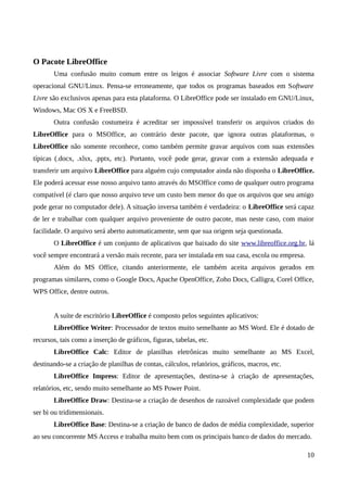 O Pacote LibreOffice
Uma confusão muito comum entre os leigos é associar Software Livre com o sistema
operacional GNU/Linux. Pensa-se erroneamente, que todos os programas baseados em Software
Livre são exclusivos apenas para esta plataforma. O LibreOffice pode ser instalado em GNU/Linux,
Windows, Mac OS X e FreeBSD.
Outra confusão costumeira é acreditar ser impossível transferir os arquivos criados do
LibreOffice para o MSOffice, ao contrário deste pacote, que ignora outras plataformas, o
LibreOffice não somente reconhece, como também permite gravar arquivos com suas extensões
típicas (.docx, .xlsx, .pptx, etc). Portanto, você pode gerar, gravar com a extensão adequada e
transferir um arquivo LibreOffice para alguém cujo computador ainda não disponha o LibreOffice.
Ele poderá acessar esse nosso arquivo tanto através do MSOffice como de qualquer outro programa
compatível (é claro que nosso arquivo teve um custo bem menor do que os arquivos que seu amigo
pode gerar no computador dele). A situação inversa também é verdadeira: o LibreOffice será capaz
de ler e trabalhar com qualquer arquivo proveniente de outro pacote, mas neste caso, com maior
facilidade. O arquivo será aberto automaticamente, sem que sua origem seja questionada.
O LibreOffice é um conjunto de aplicativos que baixado do site www.libreoffice.org.br, lá
você sempre encontrará a versão mais recente, para ser instalada em sua casa, escola ou empresa.
Além do MS Office, citando anteriormente, ele também aceita arquivos gerados em
programas similares, como o Google Docs, Apache OpenOffice, Zoho Docs, Calligra, Corel Office,
WPS Office, dentre outros.
A suíte de escritório LibreOffice é composto pelos seguintes aplicativos:
LibreOffice Writer: Processador de textos muito semelhante ao MS Word. Ele é dotado de
recursos, tais como a inserção de gráficos, figuras, tabelas, etc.
LibreOffice Calc: Editor de planilhas eletrônicas muito semelhante ao MS Excel,
destinando-se a criação de planilhas de contas, cálculos, relatórios, gráficos, macros, etc.
LibreOffice Impress: Editor de apresentações, destina-se à criação de apresentações,
relatórios, etc, sendo muito semelhante ao MS Power Point.
LibreOffice Draw: Destina-se a criação de desenhos de razoável complexidade que podem
ser bi ou tridimensionais.
LibreOffice Base: Destina-se a criação de banco de dados de média complexidade, superior
ao seu concorrente MS Access e trabalha muito bem com os principais banco de dados do mercado.
10
 