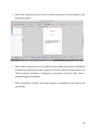 • Modo Notas: Apresenta uma área de texto do slide, onde podem ser feitas anotações a usar
durante uma palestra.
• Modo Folheto: Apresenta de um a seis slides em uma só página, para facilitar a distribuição
de folhetos de apresentação. Exibe as páginas em formato reduzido. Permite destacar um
slide em especial, facilitando a visualização. Se necessário, é possível, ainda, alterar o
tamanho da página de impressão.
• Modo Classificador de Slides: Esta opção apresenta a quantidade de slide total de uma
apresentação.
101
 