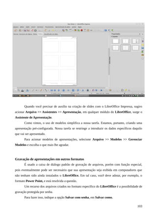 Quando você precisar de auxílio na criação de slides com o LibreOffice Impressa, sugiro
acionar Arquivo >> Assistentes >> Apresentação, em qualquer módulo do LibreOffice, surge o
Assistente de Apresentação.
Como vimos, o uso de modelos simplifica a nossa tarefa. Estamos, portanto, criando uma
apresentação pré-configurada. Nossa tarefa se restringe a introduzir os dados específicos daquilo
que vai ser apresentado.
Para acionar modelos de apresentações, selecione Arquivo >> Modelos >> Gerenciar
Modelos e escolha o que mais lhe agradar.
Gravação de apresentações em outros formatos
É usado a caixa de diálogo padrão de gravação de arquivos, porém com função especial,
pois eventualmente pode ser necessário que sua apresentação seja exibida em computadores que
não tenham sido ainda instalados o LibreOffice. Em tal caso, você deve adotar, por exemplo, o
formato Power Point, e está resolvida a questão.
Um recurso dos arquivos criados no formato específico do LibreOffice é a possibilidade de
gravação protegida por senha.
Para fazer isso, indique a opção Salvar com senha, em Salvar como.
103
 