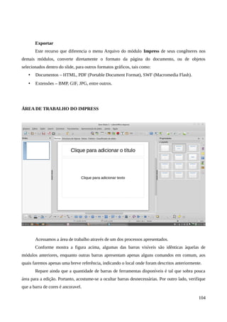Exportar
Este recurso que diferencia o menu Arquivo do módulo Impress de seus congêneres nos
demais módulos, converte diretamente o formato da página do documento, ou de objetos
selecionados dentro do slide, para outros formatos gráficos, tais como:
• Documentos – HTML, PDF (Portable Document Format), SWF (Macromedia Flash).
• Extensões – BMP, GIF, JPG, entre outros.
ÁREA DE TRABALHO DO IMPRESS
Acessamos a área de trabalho através de um dos processos apresentados.
Conforme mostra a figura acima, algumas das barras visíveis são idênticas àquelas de
módulos anteriores, enquanto outras barras apresentam apenas alguns comandos em comum, aos
quais faremos apenas uma breve referência, indicando o local onde foram descritos anteriormente.
Repare ainda que a quantidade de barras de ferramentas disponíveis é tal que sobra pouca
área para a edição. Portanto, acostume-se a ocultar barras desnecessárias. Por outro lado, verifique
que a barra de cores é ancoravel.
104
 
