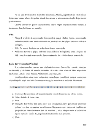 No seu lado direito existem dois botões de cor cinza. Ou seja, dependendo do estado desses
botões, esta barra e a barra de opções, situada logo acima, se alternam em exibição. Experimente
praticar seu uso.
Observe também que quando você aumenta a área de edição, proporcionalmente aumenta o
tamanho do slide, facilitando seu trabalho.
OBS:
• Página: É o veículo da apresentação. Corresponde à área de edição e é onde a apresentação
será desenvolvida. Pode ter seu nome alterado, se necessário. Da página constam o slide e as
anotações.
• Slide: É a parcela da página que será exibida durante a exposição.
• Anotações: Parcela da página onde são feitas anotações do expositor, tando a respeito do
slide como da própria apresentação. Tais anotações não são exibidas durante a exposição.
Barra de Ferramentas Principal
Seus botões controlam recursos para a inclusão de textos e figuras. São extensões intuitivas
de comandos já detalhados em módulos anteriores, tais como: vários níveis de zoom, Figuras em
3D, Curvas, Linhas e Setas, Rotação, Alinhamento, Disposição, etc.
Um clique rápido sobre certos botões desta barra altera o conteúdo da barra de objetos; um
clique longo faz surgir uma barra flutuante com as opções associadas ao botão que foi acionado.
a) Selecionar: Ferramenta de seleção; comuta entre o modo de desenho e a seleção normal.
b) Linhas: Criação de linhas retas.
c) Setas
d) Retângulo: Este botão, bem como cinco dos subsequentes, serve para inserir elementos
gráficos e/ou abre a respectiva barra flutuante. No presente caso, trata-se de quadriláteros
que podem ser inseridos com ou sem cor de fundo. O botão a seguir (item “e”) controlam
figuras elípticas e objetos 3D, dispensando detalhamento mais profundo.
e) Elipse
105
 