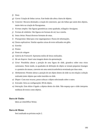 f) Texto
g) Curva: Criação de linhas curvas. Este botão não afeta a barra de objetos.
h) Conector: Recurso destinado a criação de conectores, que são linhas que unem dois objetos,
muito úteis na criação de fluxogramas.
i) Formas simples: São figuras geométricas como quadrado, triângulo e hexágono.
j) Formas de símbolos: São figuras em formato de sol, lua e estrela.
k) Setas cheias: Possui diversos formatos de setas.
l) Fluxogramas: Ideal para criar organogramas e fluxos de informações.
m) Textos explicativos: Similar aquelas caixas de texto utilizados em gibis.
n) Estrelas
o) Pontos
p) Ponto de colagem
q) Galeria do Fontwork: Apresenta estilos de letras estilizados.
r) De um Arquivo: Inseri uma imagem dentro da apresentação.
s) Girar: Possibilita alterar a posição de uma figura do slide, girando-a sobre seus eixos
cartesianos. Neste modo, os quadrados de definição do objeto se tornam pequenos losangos
e o ponteiro do mouse, converte em uma semicircunferência terminada por duas setas.
t) Alinhamento: Permite alterar a posição de um objeto dentro do slide ou em relação à seleção
realizada (entre objetos que estão inseridos no slide.
u) Dispor: Com esse recurso, posso colocar o objeto selecionado sobre o outro.
v) Extrusão: Ativa as configurações 3D do objeto.
w) Interação: Este efeito é ligado a objetos dentro do slide. Não esqueça que o slide interpreta
molduras de textos como objetos.
Barra de Títulos
Idem ao LibreOffice Writer.
Barra de Menus
Será analisada na próxima seção 2.
106
 