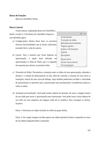 Barra de Funções
Idem ao LibreOffice Writer.
Barra Lateral
A barra lateral, implantada dentro do LibreOffice,
desde a versão 5, é útil dentro de LibreOffice Impress e
será abordada agora:
a) Configurações: Dentro desse item, se concentra
diversas funcionalidades que já foram explicadas,
tornando fácil a vida do usuário.
b) Layout: Será a maneira que ficará disposta na
apresentação, a opção mais utilizada em
apresentação é o Slide de Título, que é o segundo,
da esquerda para direita, na primeira linha.
c) Transição de Slides: Personaliza a transição entre os slides de uma apresentação, afetando a
direção e o sentido de deslocamento na tela, além de controlar a inserção de sons entre as
transições, através de uma caixa de diálogo. Aqui também poderemos escolher a velocidade
da apresentação, se queremos que a apresentação seja automatizada e se poderemos aplicar a
todos os slides.
d) Animação personalizada: Você pode animar objetos de desenho, de texto e imagens dentro
do seu slide para tornar a apresentação mais interessante. Você pode reunir vários objetos de
seu slide em uma sequência de imagens onde ele se modifica. Para conseguir os efeitos,
façamos:
Passo 1: Selecione um objeto incluído no slide (ou grupo deles).
Passo 2: No campo imagem escolha apenas um objeto (primeiro botão à esquerda) ou mais
de um objeto (segundo botão à esquerda).
107
 
