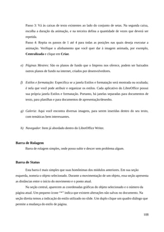 Passo 3: Vá às caixas de texto existentes ao lado do conjunto de setas. Na segunda caixa,
escolha a duração da animação, e na terceira defina a quantidade de vezes que deverá ser
repetida.
Passo 4: Repita os passos de 1 até 4 para todas as posições nas quais deseja executar a
animação. Verifique o alinhamento que você quer dar à imagem animada, por exemplo,
Centralizada e clique em Criar.
e) Páginas Mestres: São os planos de fundo que o Impress nos oferece, podem ser baixados
outros planos de fundo na internet, criados por desenvolvedores.
f) Estilos e formatação: Especifica se a janela Estilos e formatação será mostrada ou ocultada;
é nela que você pode atribuir e organizar os estilos. Cada aplicativo do LibreOffice possui
sua própria janela Estilos e formatação. Portanto, há janelas separadas para documentos de
texto, para planilhas e para documentos de apresentação/desenho.
g) Galeria: Aqui você encontra diversas imagens, para serem inseridas dentro do seu texto,
com temáticas bem interessantes.
h) Navegador: Item já abordado dentro do LibreOffice Writer.
Barra de Rolagem
Barra de rolagem simples, onde posso subir e descer sem problema algum.
Barra de Status
Esta barra é mais simples que suas homônimas dos módulos anteriores. Em sua seção
esquerda, nomeia o objeto selecionado. Durante a movimentação de um objeto, essa seção apresenta
as distâncias entre o início do movimento e o ponto atual.
Na seção central, aparecem as coordenadas gráficas do objeto selecionado e o número da
página atual. Um pequeno ícone “*” indica que existem alterações não salvas no documento. Na
seção direita temos a indicação do estilo utilizado no slide. Um duplo clique um quadro diálogo que
permite a mudança do estilo de página.
108
 