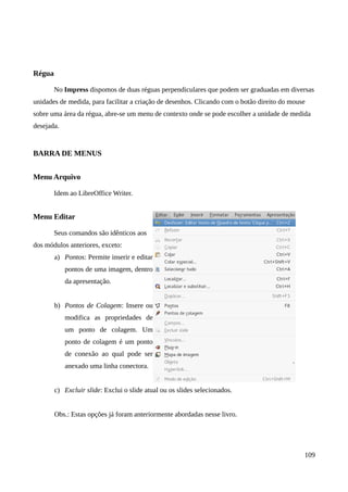 Régua
No Impress dispomos de duas réguas perpendiculares que podem ser graduadas em diversas
unidades de medida, para facilitar a criação de desenhos. Clicando com o botão direito do mouse
sobre uma área da régua, abre-se um menu de contexto onde se pode escolher a unidade de medida
desejada.
BARRA DE MENUS
Menu Arquivo
Idem ao LibreOffice Writer.
Menu Editar
Seus comandos são idênticos aos
dos módulos anteriores, exceto:
a) Pontos: Permite inserir e editar
pontos de uma imagem, dentro
da apresentação.
b) Pontos de Colagem: Insere ou
modifica as propriedades de
um ponto de colagem. Um
ponto de colagem é um ponto
de conexão ao qual pode ser
anexado uma linha conectora.
c) Excluir slide: Exclui o slide atual ou os slides selecionados.
Obs.: Estas opções já foram anteriormente abordadas nesse livro.
109
 