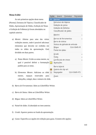 Menu Exibir
As seis primeiras opções deste menu
(Normal, Estrutura de Tópicos, Classificador de
Slides, Apresentação de Slides, Exibição de Notas
e Exibição de Folhetos) já foram abordados no
capítulo anterior.
a) Mestre: Alterna para uma das várias
exibições mestre, onde é possível adicionar
elementos que deverão ser exibidos em
todos os slides da apresentação. Está
dividido em duas partes:
a) Notas Mestre: Exibe as notas mestre, na
qual é possível definir a formatação
padrão para as notas.
b) Elementos Mestre: Adiciona ao slide
mestre, espaços reservados para
cabeçalho, rodapé, data e número do slide.
b) Barra de Ferramentas: Idem ao LibreOffice Writer.
c) Barra de Status: Idem ao LibreOffice Writer.
d) Régua: Idem ao LibreOffice Writer.
e) Painel de slides: Já abordado no item anterior.
f) Grade: Aparece pontos no fundo da apresentação.
g) Guias: Especifica as opções de exibição para guias. Existem três opções:
110
 
