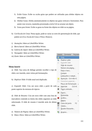 1. Exibir Guias: Exibe ou oculta guias que podem ser utilizadas para alinhar objetos em
uma página.
2. Alinhar Guias: Alinha automaticamente os objetos nas guias verticais e horizontais. Para
anular esse recurso, mantenha pressionada a tecla Ctrl ao arrastar um objeto.
3. Guias para frente: Exibe as guias na frente dos objetos no slide ou na página.
h) Cor/Escala de Cinza: Nesta opção, pode-se variar as cores de apresentação do slide, que
podem ser (Cor, Escala de Cinza e Preta e Branco).
i) Anotações: Idem ao LibreOffice Writer.
j) Barra lateral: Idem ao LibreOffice Writer.
k) Galeria de clipart: Idem ao LibreOffice Writer.
l) Navegador: Idem ao LibreOffice Writer.
m) Zoom: Idem ao LibreOffice Writer.
Menu Inserir
a) Slide: Sua caixa de diálogo permite escolher o tipo de
slide a ser inserido, entre várias pré-formatações.
b) Duplicar Slide: O slide atual será duplicado.
c) Expandir Slide: Cria um novo slide a partir de cada
ponto superior da estrutura de tópicos
d) Slide de Resumo: Cria um novo slide com uma lista de
marcadores contendo os títulos dos slides seguintes ao slide
selecionado. O slide de resumo é inserido atrás do último
slide.
e) Número de Página: Idem ao LibreOffice Writer.
f) Data e Hora: Idem ao LibreOffice Writer.
111
 