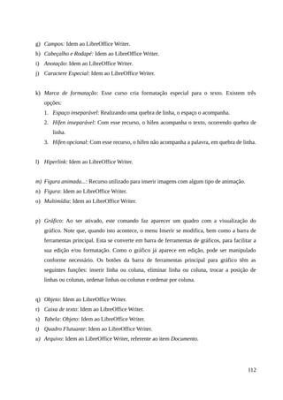 g) Campos: Idem ao LibreOffice Writer.
h) Cabeçalho e Rodapé: Idem ao LibreOffice Writer.
i) Anotação: Idem ao LibreOffice Writer.
j) Caractere Especial: Idem ao LibreOffice Writer.
k) Marca de formatação: Esse curso cria formatação especial para o texto. Existem três
opções:
1. Espaço inseparável: Realizando uma quebra de linha, o espaço o acompanha.
2. Hífen inseparável: Com esse recurso, o hífen acompanha o texto, ocorrendo quebra de
linha.
3. Hífen opcional: Com esse recurso, o hífen não acompanha a palavra, em quebra de linha.
l) Hiperlink: Idem ao LibreOffice Writer.
m) Figura animada...: Recurso utilizado para inserir imagens com algum tipo de animação.
n) Figura: Idem ao LibreOffice Writer.
o) Multimídia: Idem ao LibreOffice Writer.
p) Gráfico: Ao ser ativado, este comando faz aparecer um quadro com a visualização do
gráfico. Note que, quando isto acontece, o menu Inserir se modifica, bem como a barra de
ferramentas principal. Esta se converte em barra de ferramentas de gráficos, para facilitar a
sua edição e/ou formatação. Como o gráfico já aparece em edição, pode ser manipulado
conforme necessário. Os botões da barra de ferramentas principal para gráfico têm as
seguintes funções: inserir linha ou coluna, eliminar linha ou coluna, trocar a posição de
linhas ou colunas, ordenar linhas ou colunas e ordenar por coluna.
q) Objeto: Idem ao LibreOffice Writer.
r) Caixa de texto: Idem ao LibreOffice Writer.
s) Tabela: Objeto: Idem ao LibreOffice Writer.
t) Quadro Flutuante: Idem ao LibreOffice Writer.
u) Arquivo: Idem ao LibreOffice Writer, referente ao item Documento.
112
 