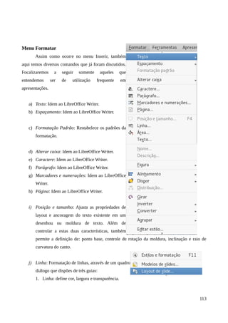 Menu Formatar
Assim como ocorre no menu Inserir, também
aqui temos diversos comandos que já foram discutidos.
Focalizaremos a seguir somente aqueles que
entendemos ser de utilização frequente em
apresentações.
a) Texto: Idem ao LibreOffice Writer.
b) Espaçamento: Idem ao LibreOffice Writer.
c) Formatação Padrão: Restabelece os padrões da
formatação.
d) Alterar caixa: Idem ao LibreOffice Writer.
e) Caractere: Idem ao LibreOffice Writer.
f) Parágrafo: Idem ao LibreOffice Writer.
g) Marcadores e numerações: Idem ao LibreOffice
Writer.
h) Página: Idem ao LibreOffice Writer.
i) Posição e tamanho: Ajusta as propriedades de
layout e ancoragem do texto existente em um
desenhou ou moldura de texto. Além de
controlar a estas duas características, também
permite a definição de: ponto base, controle de rotação da moldura, inclinação e raio de
curvatura do canto.
j) Linha: Formatação de linhas, através de um quadro
diálogo que dispões de três guias:
1. Linha: define cor, largura e transparência.
113
 