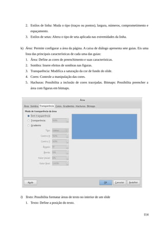 2. Estilos de linha: Muda o tipo (traços ou pontos), largura, números, comprometimento e
espaçamento.
3. Estilos de setas: Altera o tipo de seta aplicada nas extremidades da linha.
k) Área: Permite configurar a área da página. A caixa de diálogo apresenta sete guias. Eis uma
lista das principais características de cada uma das guias:
1. Área: Define as cores de preenchimento e suas características.
2. Sombra: Insere efeitos de sombras nas figuras.
3. Transparência: Modifica a saturação da cor de fundo do slide.
4. Cores: Controle a manipulação das cores.
5. Hachuras: Possibilita a inclusão de cores tracejadas. Bitmaps: Possibilita preencher a
área com figuras em bitmaps.
l) Texto: Possibilita formatar áreas de texto no interior de um slide
1. Texto: Define a posição do texto.
114
 
