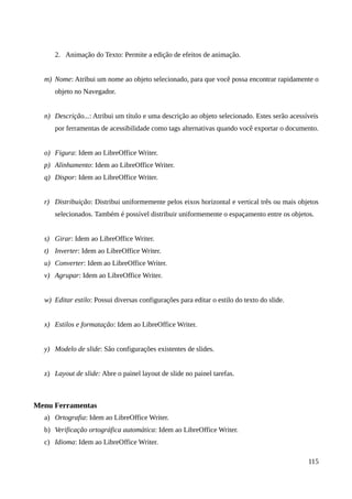 2. Animação do Texto: Permite a edição de efeitos de animação.
m) Nome: Atribui um nome ao objeto selecionado, para que você possa encontrar rapidamente o
objeto no Navegador.
n) Descrição...: Atribui um título e uma descrição ao objeto selecionado. Estes serão acessíveis
por ferramentas de acessibilidade como tags alternativas quando você exportar o documento.
o) Figura: Idem ao LibreOffice Writer.
p) Alinhamento: Idem ao LibreOffice Writer.
q) Dispor: Idem ao LibreOffice Writer.
r) Distribuição: Distribui uniformemente pelos eixos horizontal e vertical três ou mais objetos
selecionados. Também é possível distribuir uniformemente o espaçamento entre os objetos.
s) Girar: Idem ao LibreOffice Writer.
t) Inverter: Idem ao LibreOffice Writer.
u) Converter: Idem ao LibreOffice Writer.
v) Agrupar: Idem ao LibreOffice Writer.
w) Editar estilo: Possui diversas configurações para editar o estilo do texto do slide.
x) Estilos e formatação: Idem ao LibreOffice Writer.
y) Modelo de slide: São configurações existentes de slides.
z) Layout de slide: Abre o painel layout de slide no painel tarefas.
Menu Ferramentas
a) Ortografia: Idem ao LibreOffice Writer.
b) Verificação ortográfica automática: Idem ao LibreOffice Writer.
c) Idioma: Idem ao LibreOffice Writer.
115
 