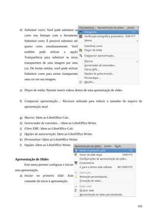 d) Substituir cores: Você pode substituir as
cores nos bitmaps com a ferramenta
Substituir cores. É possível substituir até
quatro cores simultaneamente. Você
também pode utilizar a opção
Transparência para substituir as áreas
transparentes de uma imagem por uma
cor. De forma similar, você pode utilizar
Substituir cores para tornar transparente
uma cor em sua imagem.
e) Player de mídia: Permite inserir vídeos dentro de uma apresentação de slides.
f) Compactar apresentação…: Recursos utilizado para reduzir o tamanho do arquivo da
apresentação atual
g) Macros: Idem ao LibreOffice Calc.
h) Gerenciador de extensões...: Idem ao LibreOffice Writer.
i) Filtro XML: Idem ao LibreOffice Calc.
j) Opções de autocorreção: Idem ao LibreOffice Writer.
k) Personalizar: Idem ao LibreOffice Writer.
l) Opções: Idem ao LibreOffice Writer.
Apresentação de Slides
Este menu permite configurar e iniciar
uma apresentação.
a) Iniciar no primeiro slide: Este
comando dá início à apresentação.
116
 